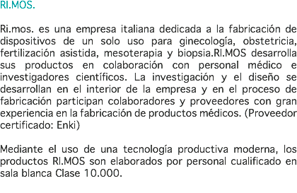 RI.MOS. Ri.mos. es una empresa italiana dedicada a la fabricación de dispositivos de un solo uso para ginecología, obstetricia, fertilización asistida, mesoterapia y biopsia.RI.MOS desarrolla sus productos en colaboración con personal médico e investigadores científicos. La investigación y el diseño se desarrollan en el interior de la empresa y en el proceso de fabricación participan colaboradores y proveedores con gran experiencia en la fabricación de productos médicos. (Proveedor certificado: Enki) Mediante el uso de una tecnología productiva moderna, los productos RI.MOS son elaborados por personal cualificado en sala blanca Clase 10.000. 