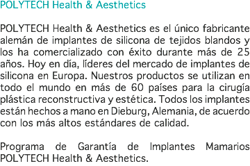 POLYTECH Health & Aesthetics POLYTECH Health & Aesthetics es el único fabricante alemán de implantes de silicona de tejidos blandos y los ha comercializado con éxito durante más de 25 años. Hoy en día, líderes del mercado de implantes de silicona en Europa. Nuestros productos se utilizan en todo el mundo en más de 60 países para la cirugía plástica reconstructiva y estética. Todos los implantes están hechos a mano en Dieburg, Alemania, de acuerdo con los más altos estándares de calidad. Programa de Garantía de Implantes Mamarios POLYTECH Health & Aesthetics.