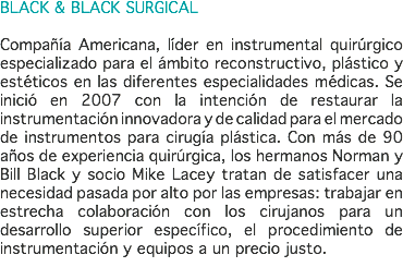 BLACK & BLACK SURGICAL Compañía Americana, líder en instrumental quirúrgico especializado para el ámbito reconstructivo, plástico y estéticos en las diferentes especialidades médicas. Se inició en 2007 con la intención de restaurar la instrumentación innovadora y de calidad para el mercado de instrumentos para cirugía plástica. Con más de 90 años de experiencia quirúrgica, los hermanos Norman y Bill Black y socio Mike Lacey tratan de satisfacer una necesidad pasada por alto por las empresas: trabajar en estrecha colaboración con los cirujanos para un desarrollo superior específico, el procedimiento de instrumentación y equipos a un precio justo. 