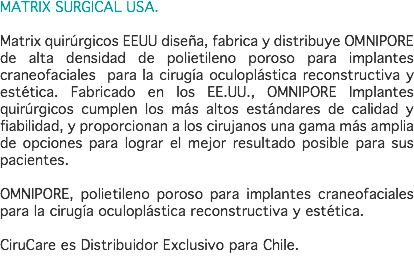 MATRIX SURGICAL USA. Matrix quirúrgicos EEUU diseña, fabrica y distribuye OMNIPORE de alta densidad de polietileno poroso para implantes craneofaciales para la cirugía oculoplástica reconstructiva y estética. Fabricado en los EE.UU., OMNIPORE Implantes quirúrgicos cumplen los más altos estándares de calidad y fiabilidad, y proporcionan a los cirujanos una gama más amplia de opciones para lograr el mejor resultado posible para sus pacientes. OMNIPORE, polietileno poroso para implantes craneofaciales para la cirugía oculoplástica reconstructiva y estética. CiruCare es Distribuidor Exclusivo para Chile. 