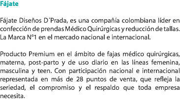 Fájate Fájate Diseños D´Prada, es una compañía colombiana líder en confección de prendas Médico Quirúrgicas y reducción de tallas. La Marca N°1 en el mercado nacional e internacional. Producto Premium en el ámbito de fajas médico quirúrgicas, materna, post-parto y de uso diario en las líneas femenina, masculina y teen. Con participación nacional e internacional representada en más de 28 puntos de venta, que refleja la seriedad, el compromiso y el respaldo que toda empresa necesita. 