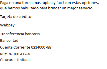 Paga en forma más rápida y fácil con estas opciones que hemos habilitado para brindar un mejor servicio. Tarjetas de Crédito. Cheque. WebPay. Transferencia Bancaria. Banco Santander Cta Cte. 6398697-6 Rut: 76.100.417-4 Cirucare S.A.