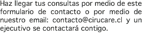 Haz llegar tus consultas por medio de este formulario de contacto o por medio de nuestro email: contacto@cirucare.cl y un ejecutivo se contactará contigo.