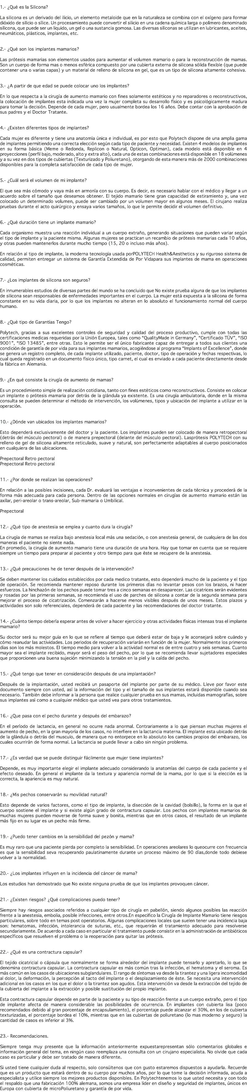  1.- ¿Qué es la Silicona? La silicona es un derivado del ilicio, un elemento metaloide que en la naturaleza se combina con el oxígeno para formar dióxido de silicio o sílice. Un procesamiento puede convertir el silicio en una cadena química larga o polímero denominado silicona, que puede ser un líquido, un gel o una sustancia gomosa. Las diversas siliconas se utilizan en lubricantes, aceites, neumáticos, plásticos, implantes, etc. 2.- ¿Qué son los implantes mamarios? Las prótesis mamarias son elementos usados para aumentar el volumen mamario o para la reconstrucción de mamas. Son un cuerpo de forma mas o menos esférica compuesto por una cubierta externa de silicona sólida flexible (que puede contener una o varias capas) y un material de relleno de silicona en gel, que es un tipo de silicona altamente cohesiva. 3.- ¿A partir de que edad se puede colocar uno los implantes? En lo que respecta a la cirugía de aumento mamario con fines solamente estéticos y no reparadores o reconstructivos, la colocación de implantes esta indicada una vez la mujer completa su desarrollo físico y es psicológicamente madura para tomar la decisión. Depende de cada mujer, pero usualmente bordea los 16 años. Debe contar con la aprobación de sus padres y el Doctor Tratante. 4.- ¿Existen diferentes tipos de implantes? Cada mujer es diferente y tiene una anatomía única e individual, es por esto que Polytech dispone de una amplia gama de implantes permitiendo una correcta elección según cada tipo de paciente y necesidad. Existen 4 modelos de implantes en su forma básica (Meme o Redonda, Replicon o Natural, Opticon, Optiman), cada modelo está disponible en 4 proyecciones (perfil bajo, moderado, alto y extra alto), cada una de estas combinaciones está disponible en 18 volúmenes y a su vez en dos tipos de cubiertas (Texturizado y Poliuretano), otorgando de esta manera más de 2000 combinaciones disponibles para la completa satisfacción de cada tipo de mujer. 5.- ¿Cuál será el volumen de mi implante? El que sea más cómodo y vaya más en armonía con su cuerpo. Es decir, es necesario hablar con el médico y llegar a un acuerdo sobre el tamaño que deseamos obtener. El tejido mamario tiene gran capacidad de estiramiento y, una vez colocado un determinado volumen, puede ser cambiado por un volumen mayor en algunos meses. El cirujano realiza pruebas durante el acto quirúrgico y ensaya varios tamaños, lo que le permite decidir el volumen definitivo. 6.- ¿Qué duración tiene un implante mamario? Cada organismo muestra una reacción individual a un cuerpo extraño, generando situaciones que pueden variar según el tipo de implante y la paciente misma. Algunas mujeres se practican un recambio de prótesis mamarias cada 10 años, y otras pueden mantenerlos durante mucho tiempo (15, 20 o incluso más años). En relación al tipo de implante, la moderna tecnología usada porPOLYTECH Health&Aesthetics y su riguroso sistema de calidad, permiten entregar un sistema de Garantía Extendida de Por Vidapara sus implantes de mama en operaciones cosméticas. 7.- ¿Los implantes de silicona son seguros? En innumerables estudios de diversas partes del mundo se ha concluido que No existe prueba alguna de que los implantes de silicona sean responsables de enfermedades importantes en el cuerpo. La mujer está expuesta a la silicona de forma constante en su vida diaria, por lo que los implantes no alteran en lo absoluto el funcionamiento normal del cuerpo humano. 8.- ¿Qué tipo de Garantías Tengo? Polytech, gracias a sus excelentes controles de seguridad y calidad del proceso productivo, cumple con todas las certificaciones medicas requeridas por la Unión Europea, tales como “QualityMade in Germany”, “Certificado TÜV”, “ISO 9001”, “ISO 13485”, entre otras. Esto le permite ser el único fabricante capaz de entregar a todos sus clientes una condición de garantía de por vida para sus implantes mamarios, acogiéndose al programa “Implants of Excellence”, donde se genera un registro completo, de cada implante utilizado, paciente, doctor, tipo de operación y fechas respectivas, lo cual queda registrado en un documento físico único, tipo carnet, el cual es enviado a cada paciente directamente desde la fábrica en Alemania. 9.- ¿En qué consiste la cirugía de aumento de mamas? Es un procedimiento simple de realización cotidiana, tanto con fines estéticos como reconstructivos. Consiste en colocar un implante o prótesis mamaria por detrás de la glándula ya existente. Es una cirugía ambulatoria, donde en la misma consulta se pueden determinar el método de intervención, los volúmenes, tipos y ubicación del implante a utilizar en la operación. 10.- ¿Dónde van ubicados los implantes mamarios? Esto dependerá exclusivamente del doctor y la paciente. Los implantes pueden ser colocado de manera retropectoral (detrás del músculo pectoral) o de manera prepectoral (delante del músculo pectoral). Lasprótesis POLYTECH con su relleno de gel de silicona altamente reticulado, suave y natural, son perfectamente adaptables al cuerpo posicionados en cualquiera de las ubicaciones. Prepectoral Retro pectoral Prepectoral Retro pectoral 11.- ¿Por donde se realizan las operaciones? En relación a las posibles incisiones, cada Dr. evaluará las ventajas e inconvenientes de cada técnica y procederá de la forma más adecuada para cada persona. Dentro de las opciones normales en cirugías de aumento mamario están las axilar, peri-areolar o trans-areolar, Sub-mamaria o Umbilical. Prepectoral 12.- ¿Qué tipo de anestesia se emplea y cuanto dura la cirugía? La cirugía de mamas se realiza bajo anestesia local más una sedación, o con anestesia general, de cualquiera de las dos maneras el paciente no siente nada. En promedio, la cirugía de aumento mamario tiene una duración de una hora. Hay que tomar en cuenta que se requiere siempre un tiempo para preparar al paciente y otro tiempo para que éste se recupere de la anestesia. 13.- ¿Qué precauciones he de tener después de la intervención? Se deben mantener los cuidados establecidos por cada medico tratante, esto dependerá mucho de la paciente y el tipo de operación. Se recomienda mantener reposo durante los primeros días no levantar pesos con los brazos, ni hacer esfuerzos. La hinchazón de los pechos puede tomar tres a cinco semanas en desaparecer. Las cicatrices serán evidentes y rosadas por las primeras semanas, se recomienda el uso de parches de silicona a contar de la segunda semana para mejorar el proceso de cicatrización. Comenzarán a hacerse menos visibles después de unos meses. Estos plazos y actividades son solo referenciales, dependerá de cada paciente y las recomendaciones del doctor tratante. 14.- ¿Cuánto tiempo debería esperar antes de volver a hacer ejercicio y otras actividades físicas intensas tras el implante mamario? Su doctor será su mejor guía en lo que se refiere al tiempo que deberá estar de baja y le aconsejará sobre cuándo y cómo reanudar las actividades. Los periodos de recuperación variarán en función de la mujer. Normalmente los primeros días son los más molestos. El tiempo medio para volver a la actividad normal es de entre cuatro y seis semanas. Cuanto mayor sea el implante recibido, mayor será el peso del pecho, por lo que se recomienda llevar sujetadores especiales que proporcionen una buena sujeción minimizando la tensión en la piel y la caída del pecho. 15.- ¿Qué tengo que tener en consideración después de una implantación? Después de la implantación, usted recibirá un pasaporte del implante por parte de su médico. Lleve por favor este documento siempre con usted, así la información del tipo y el tamaño de sus implantes estará disponible cuando sea necesario. También debe informar a la persona que realice cualquier prueba en sus mamas, incluidas mamografías, sobre sus implantes así como a cualquier médico que usted vea para otros tratamientos. 16.- ¿Que pasa con el pecho durante y después del embarazo? En el período de lactancia, en general no ocurre nada anormal. Contrariamente a lo que piensan muchas mujeres el aumento de pecho, en la gran mayoría de los casos, no interfiere en la lactancia materna. El implante esta ubicado detrás de la glándula o detrás del musculo, de manera que no entorpece en lo absoluto los cambios propios del embarazo, los cuales ocurrirán de forma normal. La lactancia se puede llevar a cabo sin ningún problema. 17.- ¿Es verdad que se puede distinguir fácilmente que mujer tiene implantes? Depende, es muy importante elegir el implante adecuado considerando la anatomías del cuerpo de cada paciente y el efecto deseado. En general el implante da la textura y apariencia normal de la mama, por lo que si la elección es la correcta, la apariencia es muy natural. 18.- ¿Mis pechos conservarán su movilidad natural? Esto depende de varios factores, como el tipo de implante, la disección de la cavidad (bolsillo), la forma en la que el cuerpo sostiene el implante y si existe algún grado de contractura capsular. Los pechos con implantes mamarios de muchas mujeres pueden moverse de forma suave y bonita, mientras que en otros casos, el resultado de un implante más fijo en su lugar es un pecho más firme. 19.- ¿Puedo tener cambios en la sensibilidad del pezón y mama? Es muy raro que una paciente pierda por completo la sensibilidad. En operaciones areolares lo queocurre con frecuencia es que la sensibilidad seva recuperando paulatinamente durante un proceso máximo de 90 días,donde todo debiese volver a la normalidad. 20.- ¿Los implantes influyen en la incidencia del cáncer de mama? Los estudios han demostrado que No existe ninguna prueba de que los implantes provoquen cáncer. 21.- ¿Existen riesgos? ¿Qué complicaciones puedo tener? Siempre hay riesgos asociados referidos a cualquier tipo de cirugía en pabellón, siendo algunos posibles las reacción frente a la anestesia, embolia, posible infecciones, entre otros.En especifico la Cirugía de Implante Mamario tiene riesgos particulares, sobre todo en temas post operatorios. Algunas complicaciones locales que suelen tener una incidencia baja son: hematomas, infección, intolerancia de suturas, etc., que requerirán el tratamiento adecuado para resolverse secundariamente. De acuerdo a cada caso en particular el tratamiento puede consistir en la administración de antibióticos específicos que resuelven el problema o la reoperación para quitar las prótesis. 22.- ¿Qué es una contractura capsular? El tejido cicatricial o cápsula que normalmente se forma alrededor del implante puede tensarlo y apretarlo, lo que se denomina contractura capsular. La contractura capsular es más común tras la infección, el hematoma y el seroma. Es más común en los casos de ubicaciones subglandulares. El rango de síntomas va desde la tirantez y una ligera incomodidad al dolor, la deformación, la percepción al tacto del implante o el desplazamiento de éste. Se necesita una intervención adicional en los casos en los que el dolor o la tirantez son agudos. Esta intervención va desde la extracción del tejido de la cubierta del implante a la extracción y posible sustitución del propio implante. Esta contractura capsular depende en parte de la paciente y su tipo de reacción frente a un cuerpo extraño, pero el tipo de implante afecta de manera considerable las posibilidades de ocurrencia. En implantes con cubierta lisa (poco recomendados debido al gran porcentaje de encapsulamiento), el porcentaje puede alcanzar el 30%, en los de cubierta texturizadas, el porcentaje bordea el 10%, mientras que en las cubiertas de poliuretano (lo mas moderno y seguro) la cantidad de casos es inferior al 3%. 23.- Recomendaciones. Siempre tenga muy presente que la información anteriormente expuestarepresentan sólo comentarios globales e información general del tema, en ningún caso reemplaza una consulta con un cirujano especialista. No olvide que cada caso es particular y debe ser tratado de manera diferente. Si usted tiene cualquier duda al respecto, solo consúltenos que con gusto estaremos dispuestos a ayudarla. Recuerde que es un producto que estará dentro de su cuerpo por muchos años, por lo que tome la decisión informada, acuda a especialista y utilice siempre los mejores productos disponibles. En Polytechtenemos lo que usted necesita y con todo el respaldo que una fabricación 100% alemana, somos una empresa líder en diseño y seguridad de implantes, únicos en Europa con cubierta de microPoliuretano y garantía de por vida.