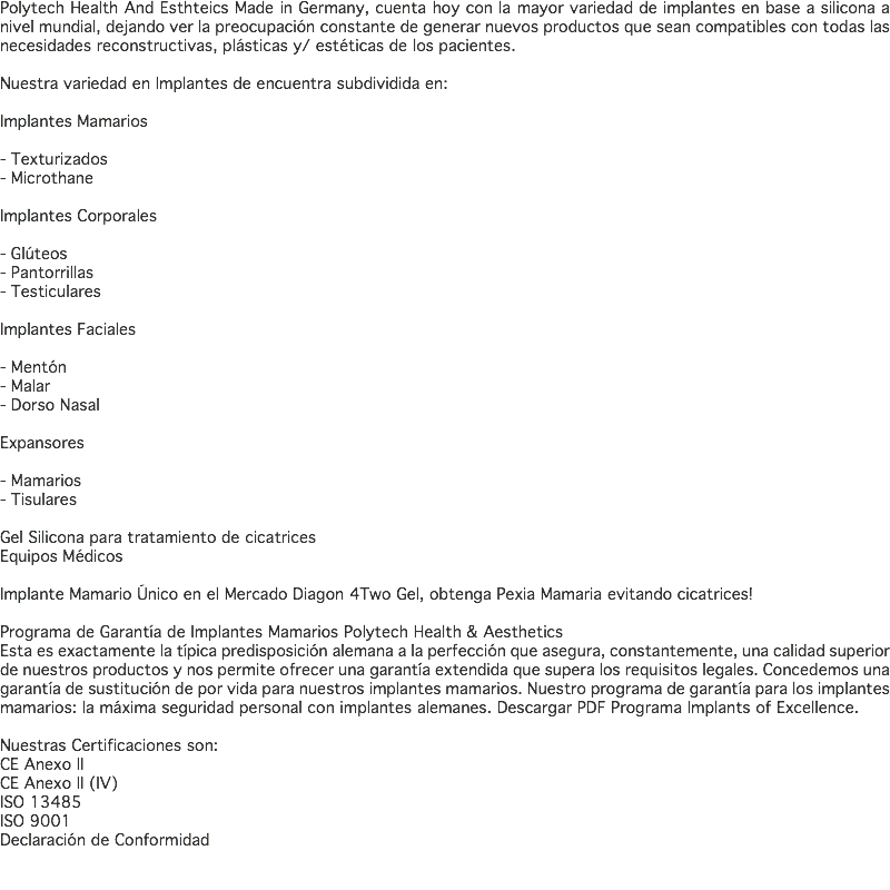 Polytech Health And Esthteics Made in Germany, cuenta hoy con la mayor variedad de implantes en base a silicona a nivel mundial, dejando ver la preocupación constante de generar nuevos productos que sean compatibles con todas las necesidades reconstructivas, plásticas y/ estéticas de los pacientes. Nuestra variedad en Implantes de encuentra subdividida en: Implantes Mamarios - Texturizados - Microthane Implantes Corporales - Glúteos - Pantorrillas - Testiculares Implantes Faciales - Mentón - Malar - Dorso Nasal Expansores - Mamarios - Tisulares Gel Silicona para tratamiento de cicatrices Equipos Médicos Implante Mamario Único en el Mercado Diagon 4Two Gel, obtenga Pexia Mamaria evitando cicatrices! Programa de Garantía de Implantes Mamarios Polytech Health & Aesthetics Esta es exactamente la típica predisposición alemana a la perfección que asegura, constantemente, una calidad superior de nuestros productos y nos permite ofrecer una garantía extendida que supera los requisitos legales. Concedemos una garantía de sustitución de por vida para nuestros implantes mamarios. Nuestro programa de garantía para los implantes mamarios: la máxima seguridad personal con implantes alemanes. Descargar PDF Programa Implants of Excellence. Nuestras Certificaciones son: CE Anexo II CE Anexo II (IV) ISO 13485 ISO 9001 Declaración de Conformidad 