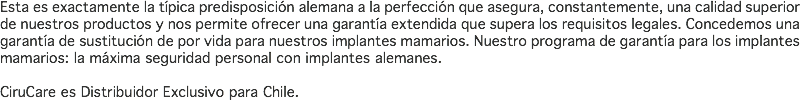 Esta es exactamente la típica predisposición alemana a la perfección que asegura, constantemente, una calidad superior de nuestros productos y nos permite ofrecer una garantía extendida que supera los requisitos legales. Concedemos una garantía de sustitución de por vida para nuestros implantes mamarios. Nuestro programa de garantía para los implantes mamarios: la máxima seguridad personal con implantes alemanes. CiruCare es Distribuidor Exclusivo para Chile.