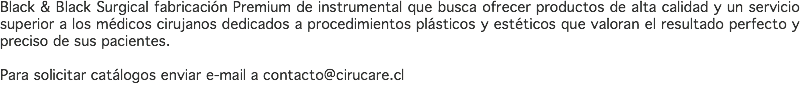 Black & Black Surgical fabricación Premium de instrumental que busca ofrecer productos de alta calidad y un servicio superior a los médicos cirujanos dedicados a procedimientos plásticos y estéticos que valoran el resultado perfecto y preciso de sus pacientes. Para solicitar catálogos enviar e-mail a contacto@cirucare.cl