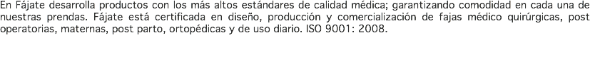 En Fájate desarrolla productos con los más altos estándares de calidad médica; garantizando comodidad en cada una de nuestras prendas. Fájate está certificada en diseño, producción y comercialización de fajas médico quirúrgicas, post operatorias, maternas, post parto, ortopédicas y de uso diario. ISO 9001: 2008. 