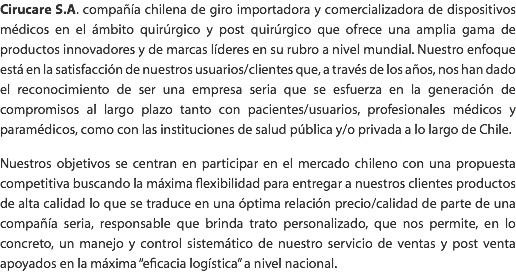 Cirucare S.A. compañía chilena de giro importadora y comercializadora de dispositivos médicos en el ámbito quirúrgico y post quirúrgico que ofrece una amplia gama de productos innovadores y de marcas líderes en su rubro a nivel mundial. Nuestro enfoque está en la satisfacción de nuestros usuarios/clientes que, a través de los años, nos han dado el reconocimiento de ser una empresa seria que se esfuerza en la generación de compromisos al largo plazo tanto con pacientes/usuarios, profesionales médicos y paramédicos, como con las instituciones de salud pública y/o privada a lo largo de Chile. Nuestros objetivos se centran en participar en el mercado chileno con una propuesta competitiva buscando la máxima flexibilidad para entregar a nuestros clientes productos de alta calidad lo que se traduce en una óptima relación precio/calidad de parte de una compañía seria, responsable que brinda trato personalizado, que nos permite, en lo concreto, un manejo y control sistemático de nuestro servicio de ventas y post venta apoyados en la máxima “eficacia logística” a nivel nacional.